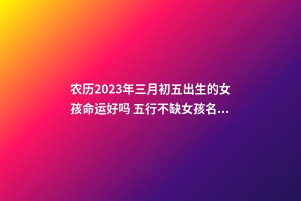 农历2023年三月初五出生的女孩命运好吗 五行不缺女孩名字